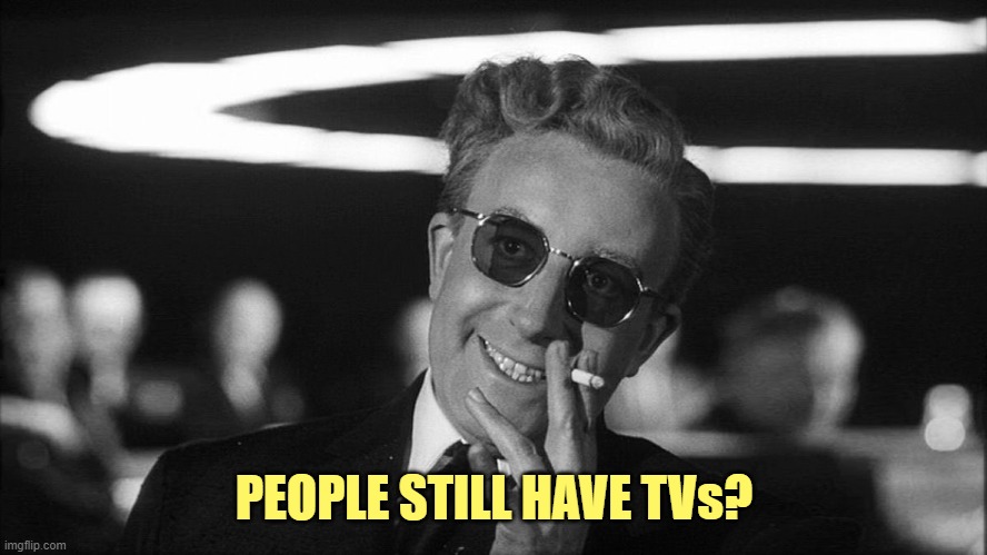 Doctor Strangelove says... | PEOPLE STILL HAVE TVs? | image tagged in doctor strangelove says | made w/ Imgflip meme maker