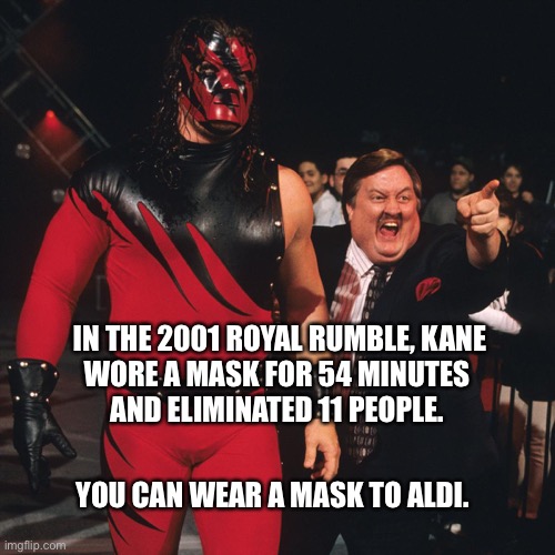 If Kane can wear a mask, so can you | IN THE 2001 ROYAL RUMBLE, KANE
WORE A MASK FOR 54 MINUTES 
AND ELIMINATED 11 PEOPLE. YOU CAN WEAR A MASK TO ALDI. | image tagged in kane wwe,mask,face mask,corona,memes,funny | made w/ Imgflip meme maker