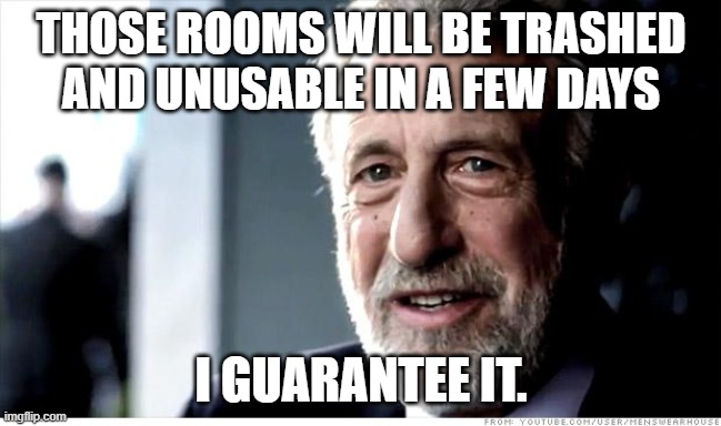 I Guarantee It Meme | THOSE ROOMS WILL BE TRASHED AND UNUSABLE IN A FEW DAYS I GUARANTEE IT. | image tagged in memes,i guarantee it | made w/ Imgflip meme maker