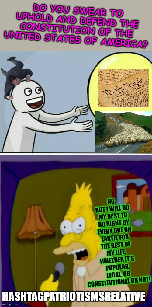 DO YOU SWEAR TO UPHOLD AND DEFEND THE CONSTITUTION OF THE UNITED STATES OF AMERICA? NO, BUT I WILL DO MY BEST TO DO RIGHT BY EVERY ONE ON EARTH, FOR THE REST OF MY LIFE, WHETHER IT'S POPULAR, LEGAL, OR CONSTITUTIONAL OR NOT! HASHTAGPATRIOTISMSRELATIVE | image tagged in memes,running away balloon | made w/ Imgflip meme maker