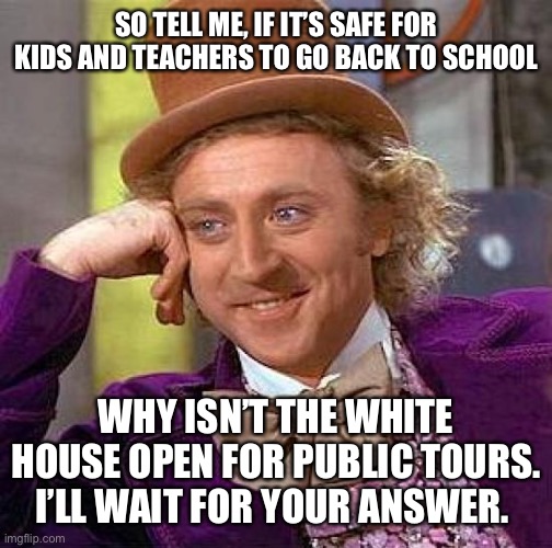 Creepy Condescending Wonka | SO TELL ME, IF IT’S SAFE FOR KIDS AND TEACHERS TO GO BACK TO SCHOOL; WHY ISN’T THE WHITE HOUSE OPEN FOR PUBLIC TOURS. I’LL WAIT FOR YOUR ANSWER. | image tagged in memes,creepy condescending wonka,white house,back to school,covid 19 | made w/ Imgflip meme maker