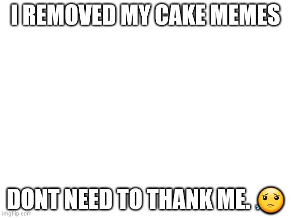 No need to really | I REMOVED MY CAKE MEMES; DONT NEED TO THANK ME. 😟 | image tagged in blank white template | made w/ Imgflip meme maker