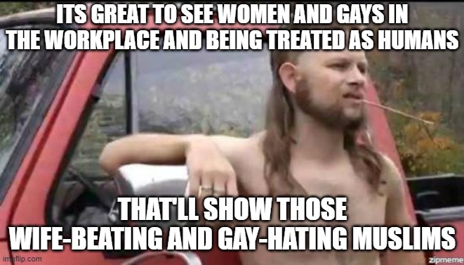 Almost Politically Correct Redneck | ITS GREAT TO SEE WOMEN AND GAYS IN THE WORKPLACE AND BEING TREATED AS HUMANS; THAT'LL SHOW THOSE WIFE-BEATING AND GAY-HATING MUSLIMS | image tagged in almost politically correct redneck,memes | made w/ Imgflip meme maker