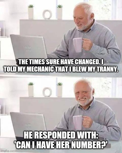 Who doesn't name their car? | THE TIMES SURE HAVE CHANGED. I TOLD MY MECHANIC THAT I BLEW MY TRANNY. HE RESPONDED WITH: 'CAN I HAVE HER NUMBER?' | image tagged in memes,hide the pain harold | made w/ Imgflip meme maker