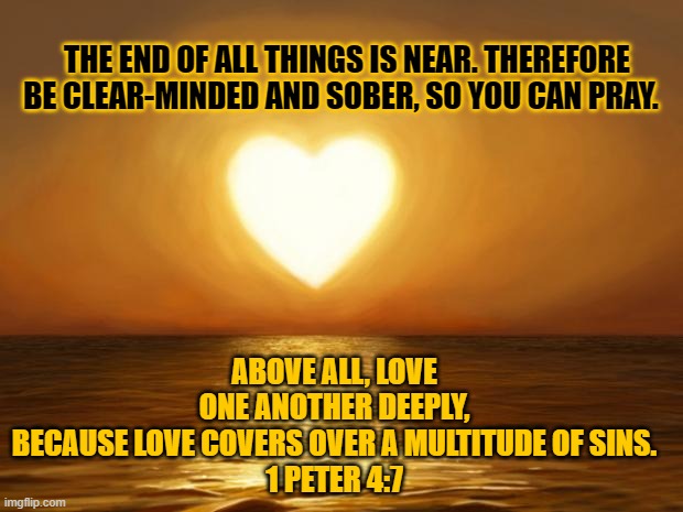 Love each other | THE END OF ALL THINGS IS NEAR. THEREFORE BE CLEAR-MINDED AND SOBER, SO YOU CAN PRAY. ABOVE ALL, LOVE ONE ANOTHER DEEPLY, BECAUSE LOVE COVERS OVER A MULTITUDE OF SINS.
1 PETER 4:7 | image tagged in love,bible verse,religious,peace | made w/ Imgflip meme maker