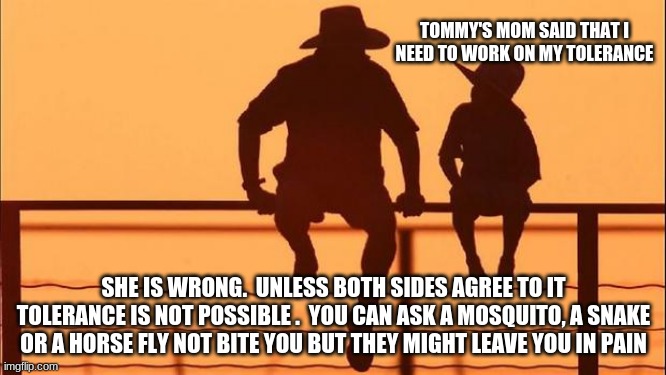 Cowboy Wisdom on the limits of tolerance | TOMMY'S MOM SAID THAT I NEED TO WORK ON MY TOLERANCE; SHE IS WRONG.  UNLESS BOTH SIDES AGREE TO IT TOLERANCE IS NOT POSSIBLE .  YOU CAN ASK A MOSQUITO, A SNAKE OR A HORSE FLY NOT BITE YOU BUT THEY MIGHT LEAVE YOU IN PAIN | image tagged in cowboy father and son,the limits of tolerance,cowboy wisdom,human nature doesn't change,teach your children awareness,animal nat | made w/ Imgflip meme maker