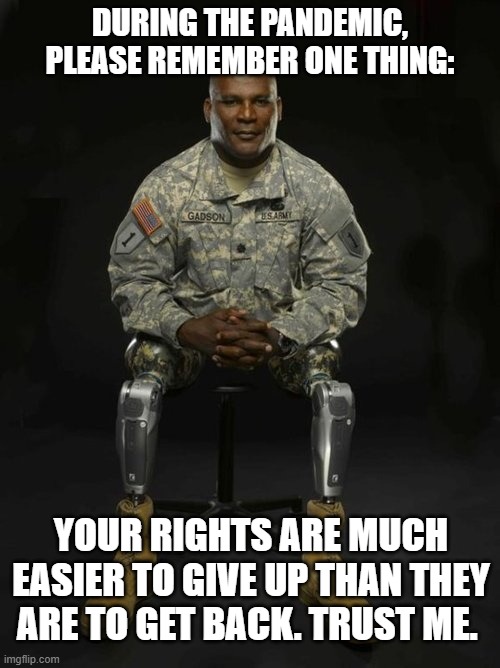 Veteran Nation | DURING THE PANDEMIC, PLEASE REMEMBER ONE THING:; YOUR RIGHTS ARE MUCH EASIER TO GIVE UP THAN THEY ARE TO GET BACK. TRUST ME. | image tagged in veteran nation,veteran,covid-19,coronavirus,freedom,military | made w/ Imgflip meme maker