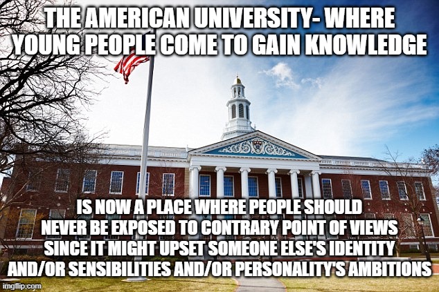 Harvard University | THE AMERICAN UNIVERSITY- WHERE YOUNG PEOPLE COME TO GAIN KNOWLEDGE; IS NOW A PLACE WHERE PEOPLE SHOULD NEVER BE EXPOSED TO CONTRARY POINT OF VIEWS SINCE IT MIGHT UPSET SOMEONE ELSE'S IDENTITY AND/OR SENSIBILITIES AND/OR PERSONALITY'S AMBITIONS | image tagged in harvard university | made w/ Imgflip meme maker