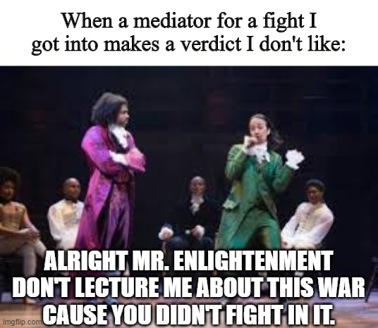 i made this up | When a mediator for a fight I got into makes a verdict I don't like:; ALRIGHT MR. ENLIGHTENMENT
DON'T LECTURE ME ABOUT THIS WAR
CAUSE YOU DIDN'T FIGHT IN IT. | image tagged in hamilton,memes,funny | made w/ Imgflip meme maker