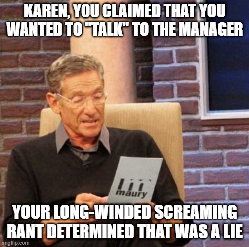 Yelling is not the same as talking | KAREN, YOU CLAIMED THAT YOU WANTED TO "TALK" TO THE MANAGER; YOUR LONG-WINDED SCREAMING RANT DETERMINED THAT WAS A LIE | image tagged in memes,maury lie detector | made w/ Imgflip meme maker