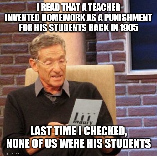 Maury Lie Detector Meme | I READ THAT A TEACHER INVENTED HOMEWORK AS A PUNISHMENT FOR HIS STUDENTS BACK IN 1905; LAST TIME I CHECKED, NONE OF US WERE HIS STUDENTS | image tagged in memes,homework | made w/ Imgflip meme maker