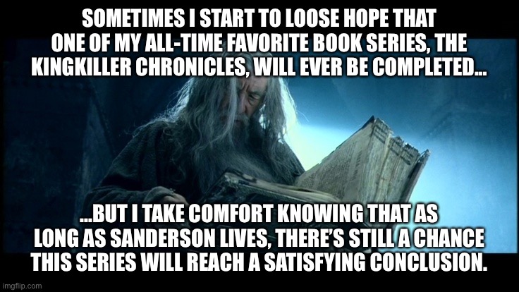Gandalf reading Book of Thorin | SOMETIMES I START TO LOOSE HOPE THAT ONE OF MY ALL-TIME FAVORITE BOOK SERIES, THE KINGKILLER CHRONICLES, WILL EVER BE COMPLETED... ...BUT I TAKE COMFORT KNOWING THAT AS LONG AS SANDERSON LIVES, THERE’S STILL A CHANCE THIS SERIES WILL REACH A SATISFYING CONCLUSION. | image tagged in gandalf reading book of thorin,cremposting | made w/ Imgflip meme maker