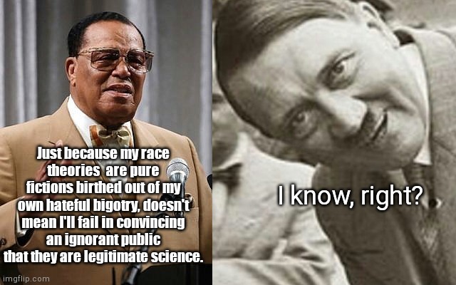 Louis Farrakhan's brother by another mother | Just because my race theories  are pure fictions birthed out of my own hateful bigotry, doesn't mean I'll fail in convincing an ignorant public that they are legitimate science. I know, right? | image tagged in louis farrakhan,racist,antisemitic,anticaucasian,hate,adolf hitler | made w/ Imgflip meme maker