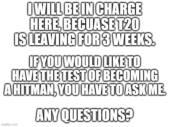 any questions? |  I WILL BE IN CHARGE HERE, BECUASE T20 IS LEAVING FOR 3 WEEKS. IF YOU WOULD LIKE TO HAVE THE TEST OF BECOMING A HITMAN, YOU HAVE TO ASK ME. ANY QUESTIONS? | image tagged in blank white template | made w/ Imgflip meme maker