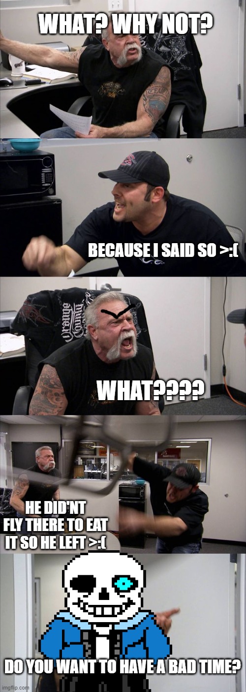 American Chopper Argument | WHAT? WHY NOT? BECAUSE I SAID SO >:(; WHAT???? HE DID'NT FLY THERE TO EAT IT SO HE LEFT >:(; DO YOU WANT TO HAVE A BAD TIME? | image tagged in memes,american chopper argument | made w/ Imgflip meme maker