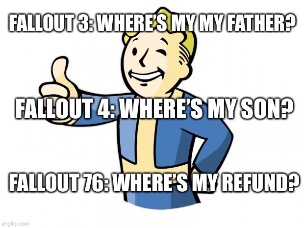 Fallout 76 was horrible | FALLOUT 3: WHERE’S MY MY FATHER? FALLOUT 4: WHERE’S MY SON? FALLOUT 76: WHERE’S MY REFUND? | image tagged in fallout vault boy | made w/ Imgflip meme maker
