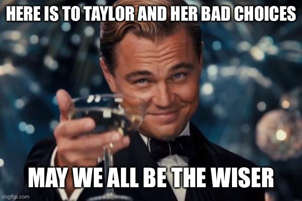 Leonardo Dicaprio Cheers Meme | HERE IS TO TAYLOR AND HER BAD CHOICES MAY WE ALL BE THE WISER | image tagged in memes,leonardo dicaprio cheers | made w/ Imgflip meme maker