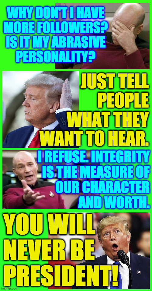 Best news I've had all week  (: | WHY DON'T I HAVE
MORE FOLLOWERS?
IS IT MY ABRASIVE
PERSONALITY? JUST TELL
PEOPLE
WHAT THEY
WANT TO HEAR. I REFUSE. INTEGRITY
IS THE MEASURE OF
OUR CHARACTER
AND WORTH. YOU WILL NEVER BE PRESIDENT! | image tagged in memes,conversation with the devil,lying | made w/ Imgflip meme maker