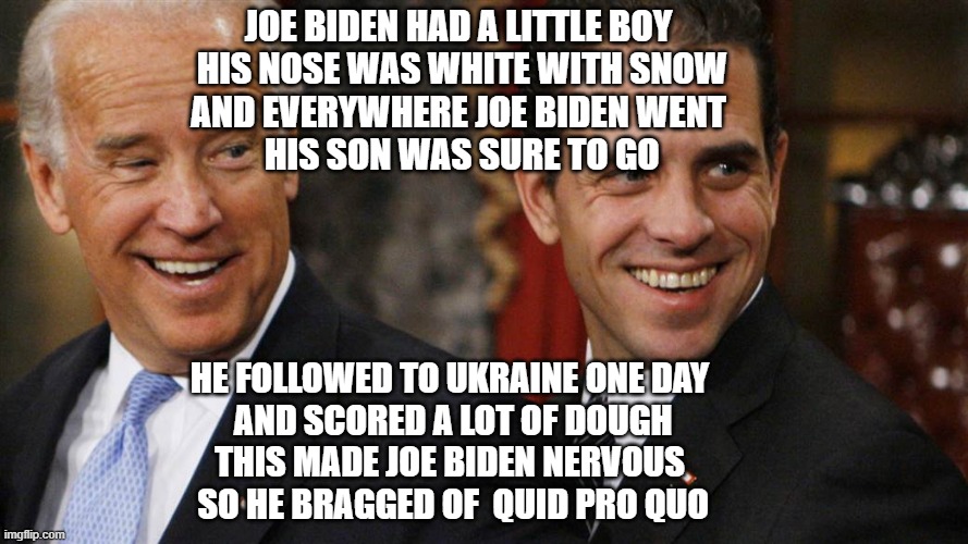 biden | JOE BIDEN HAD A LITTLE BOY
 HIS NOSE WAS WHITE WITH SNOW
AND EVERYWHERE JOE BIDEN WENT
 HIS SON WAS SURE TO GO; HE FOLLOWED TO UKRAINE ONE DAY
 AND SCORED A LOT OF DOUGH
THIS MADE JOE BIDEN NERVOUS
 SO HE BRAGGED OF  QUID PRO QUO | image tagged in criminals | made w/ Imgflip meme maker