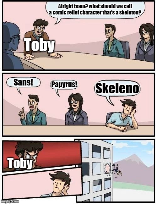 Boardroom Meeting Suggestion | Alright team? what should we call a comic relief character that's a skeleton? Toby; Sans! Papyrus! Skeleno; Toby | image tagged in memes,boardroom meeting suggestion | made w/ Imgflip meme maker