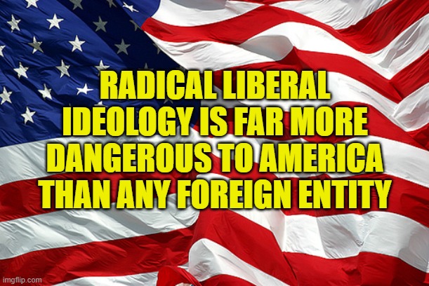 Radical liberal ideology is far more dangerous to America than any foreign entity | RADICAL LIBERAL IDEOLOGY IS FAR MORE DANGEROUS TO AMERICA THAN ANY FOREIGN ENTITY | image tagged in american flag,political meme,radical liberalism,democrats,far left ideology,god bless america | made w/ Imgflip meme maker
