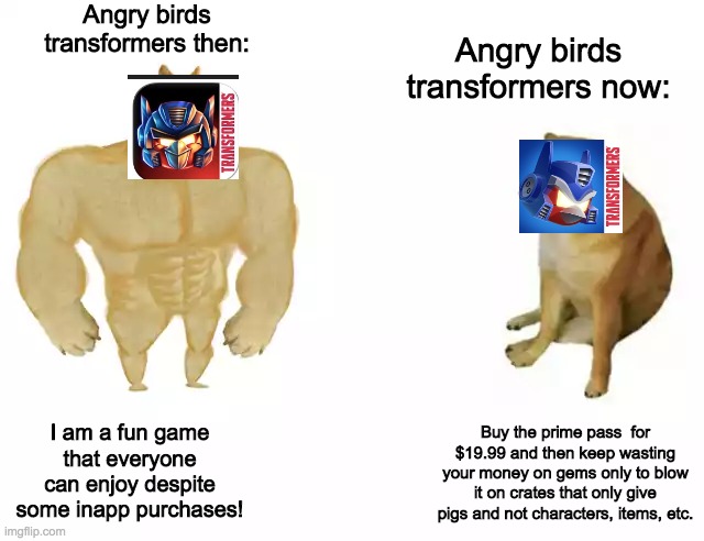 Dedicated to TheSaiyanOfLegend. | Angry birds transformers then:; Angry birds transformers now:; I am a fun game that everyone can enjoy despite some inapp purchases! Buy the prime pass  for $19.99 and then keep wasting your money on gems only to blow it on crates that only give pigs and not characters, items, etc. | image tagged in buff doge vs cheems | made w/ Imgflip meme maker