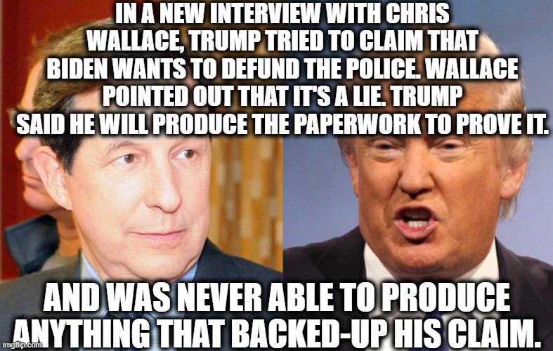 You'll see this Sunday on Fox. | IN A NEW INTERVIEW WITH CHRIS WALLACE, TRUMP TRIED TO CLAIM THAT BIDEN WANTS TO DEFUND THE POLICE. WALLACE POINTED OUT THAT IT'S A LIE. TRUMP SAID HE WILL PRODUCE THE PAPERWORK TO PROVE IT. AND WAS NEVER ABLE TO PRODUCE ANYTHING THAT BACKED-UP HIS CLAIM. | image tagged in fox news,chris wallace,donald trump,joe biden,police,lies | made w/ Imgflip meme maker