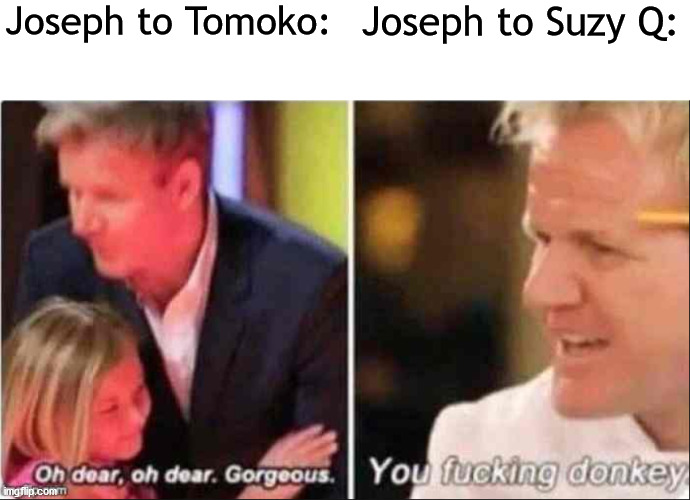 Tis a Jojo Reference |  Joseph to Tomoko:; Joseph to Suzy Q: | image tagged in oh dear oh dear gorgeous | made w/ Imgflip meme maker