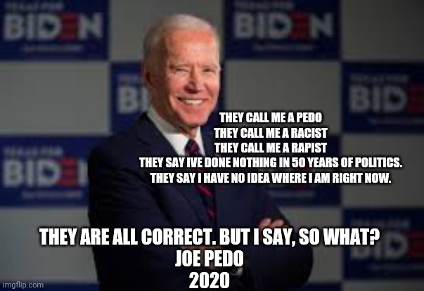 Joe biden | THEY CALL ME A PEDO
THEY CALL ME A RACIST
THEY CALL ME A RAPIST
THEY SAY IVE DONE NOTHING IN 50 YEARS OF POLITICS.
THEY SAY I HAVE NO IDEA WHERE I AM RIGHT NOW. THEY ARE ALL CORRECT. BUT I SAY, SO WHAT?
JOE PEDO
2020 | image tagged in joe biden | made w/ Imgflip meme maker