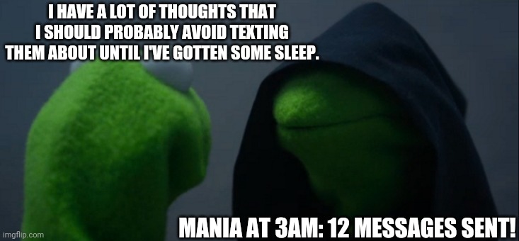 Evil Kermit Meme | I HAVE A LOT OF THOUGHTS THAT I SHOULD PROBABLY AVOID TEXTING THEM ABOUT UNTIL I'VE GOTTEN SOME SLEEP. MANIA AT 3AM: 12 MESSAGES SENT! | image tagged in memes,evil kermit | made w/ Imgflip meme maker