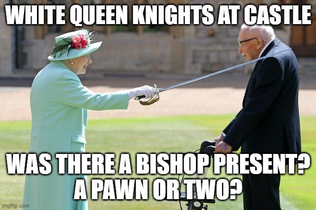 WHITE QUEEN KNIGHTS AT CASTLE; WAS THERE A BISHOP PRESENT?
A PAWN OR TWO? | image tagged in queen of england | made w/ Imgflip meme maker