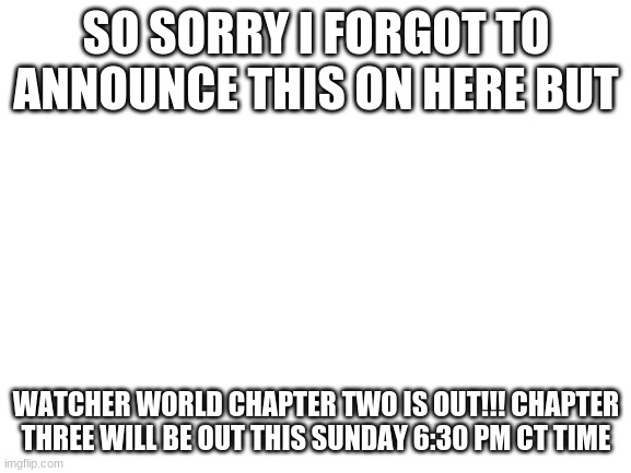 Attention | SO SORRY I FORGOT TO ANNOUNCE THIS ON HERE BUT; WATCHER WORLD CHAPTER TWO IS OUT!!! CHAPTER THREE WILL BE OUT THIS SUNDAY 6:30 PM CT TIME | image tagged in blank white template | made w/ Imgflip meme maker