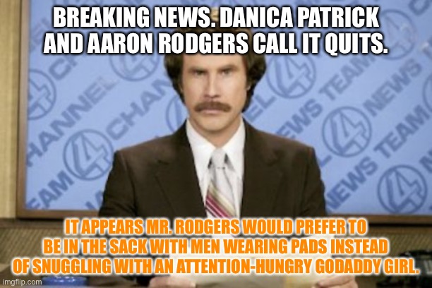 Some women will push men toward men | BREAKING NEWS. DANICA PATRICK AND AARON RODGERS CALL IT QUITS. IT APPEARS MR. RODGERS WOULD PREFER TO BE IN THE SACK WITH MEN WEARING PADS INSTEAD OF SNUGGLING WITH AN ATTENTION-HUNGRY GODADDY GIRL. | image tagged in memes,ron burgundy,aaron rodgers,danica patrick,nfl football,nascar | made w/ Imgflip meme maker