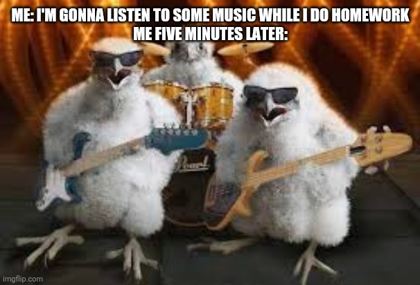Chicken Musicians | ME: I'M GONNA LISTEN TO SOME MUSIC WHILE I DO HOMEWORK
ME FIVE MINUTES LATER: | image tagged in chicken musicians | made w/ Imgflip meme maker