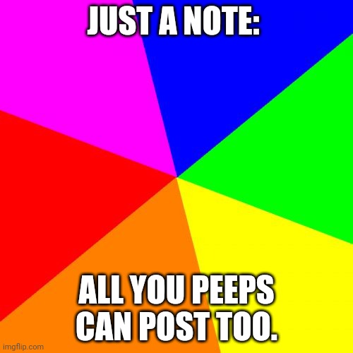 Blank Colored Background | JUST A NOTE:; ALL YOU PEEPS CAN POST TOO. | image tagged in memes,blank colored background | made w/ Imgflip meme maker