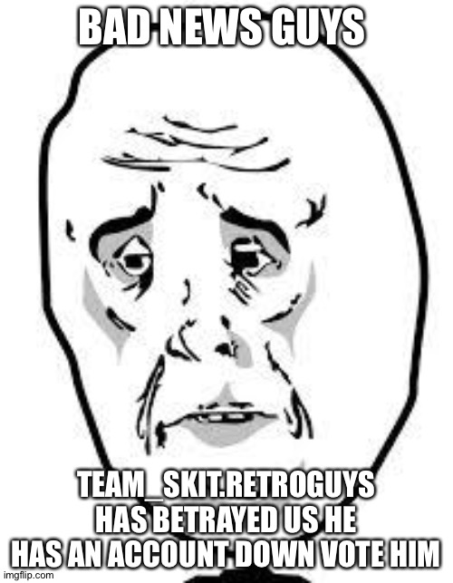 sad face | BAD NEWS GUYS; TEAM_SKIT.RETROGUYS HAS BETRAYED US HE HAS AN ACCOUNT DOWN VOTE HIM | image tagged in sad face | made w/ Imgflip meme maker