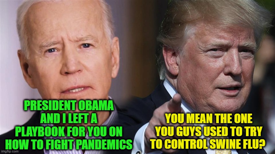 Pandemic Playbook | PRESIDENT OBAMA AND I LEFT A PLAYBOOK FOR YOU ON HOW TO FIGHT PANDEMICS; YOU MEAN THE ONE YOU GUYS USED TO TRY TO CONTROL SWINE FLU? | image tagged in joe biden,president trump,covid-19,swine flu | made w/ Imgflip meme maker