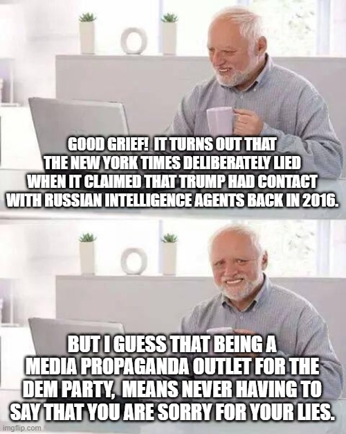 Hide the Pain Harold | GOOD GRIEF!  IT TURNS OUT THAT THE NEW YORK TIMES DELIBERATELY LIED WHEN IT CLAIMED THAT TRUMP HAD CONTACT WITH RUSSIAN INTELLIGENCE AGENTS BACK IN 2016. BUT I GUESS THAT BEING A MEDIA PROPAGANDA OUTLET FOR THE DEM PARTY,  MEANS NEVER HAVING TO SAY THAT YOU ARE SORRY FOR YOUR LIES. | image tagged in memes,hide the pain harold | made w/ Imgflip meme maker