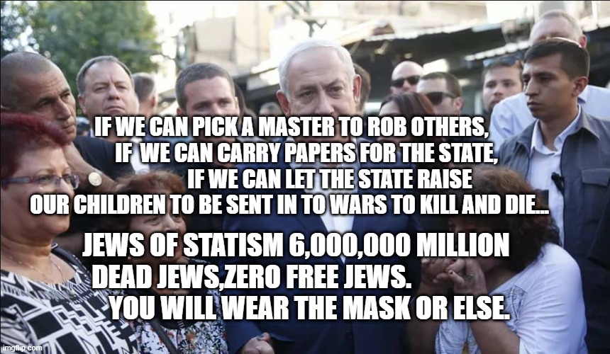 Bibi Melech Israel | IF WE CAN PICK A MASTER TO ROB OTHERS,         IF  WE CAN CARRY PAPERS FOR THE STATE,                   IF WE CAN LET THE STATE RAISE OUR CHILDREN TO BE SENT IN TO WARS TO KILL AND DIE... JEWS OF STATISM 6,000,000 MILLION DEAD JEWS,ZERO FREE JEWS.                 
      YOU WILL WEAR THE MASK OR ELSE. | image tagged in bibi melech israel | made w/ Imgflip meme maker