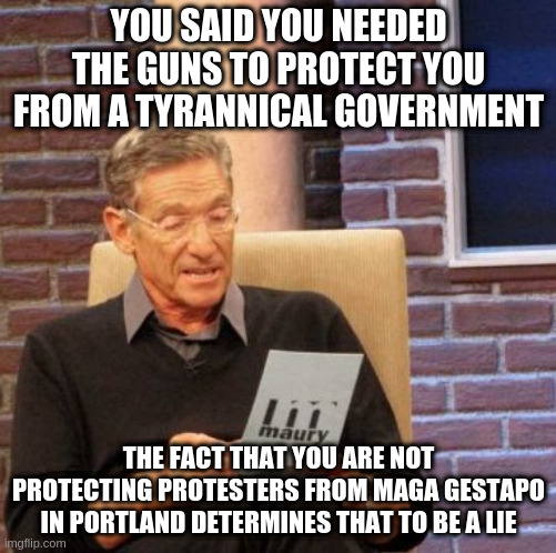 Maury Lie Detector Meme | YOU SAID YOU NEEDED THE GUNS TO PROTECT YOU FROM A TYRANNICAL GOVERNMENT; THE FACT THAT YOU ARE NOT PROTECTING PROTESTERS FROM MAGA GESTAPO IN PORTLAND DETERMINES THAT TO BE A LIE | image tagged in memes,maury lie detector | made w/ Imgflip meme maker