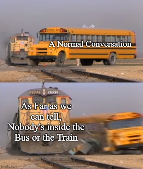 A train hitting a school bus | A Normal Conversation; As Far as we can tell, Nobody's inside the Bus or the Train | image tagged in a train hitting a school bus | made w/ Imgflip meme maker