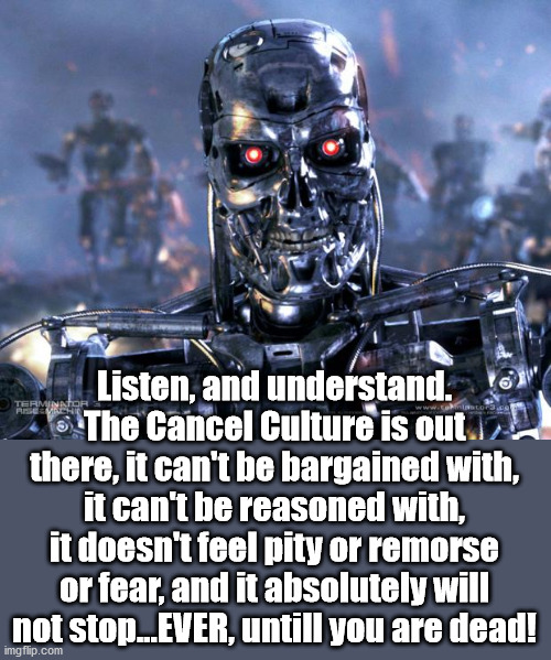 Beware | Listen, and understand. The Cancel Culture is out there, it can't be bargained with, it can't be reasoned with, it doesn't feel pity or remorse or fear, and it absolutely will not stop...EVER, untill you are dead! | image tagged in terminator robot t-800,cancel culture | made w/ Imgflip meme maker