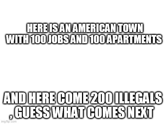 Blank White Template | HERE IS AN AMERICAN TOWN WITH 100 JOBS AND 100 APARTMENTS; AND HERE COME 200 ILLEGALS , GUESS WHAT COMES NEXT | image tagged in blank white template | made w/ Imgflip meme maker