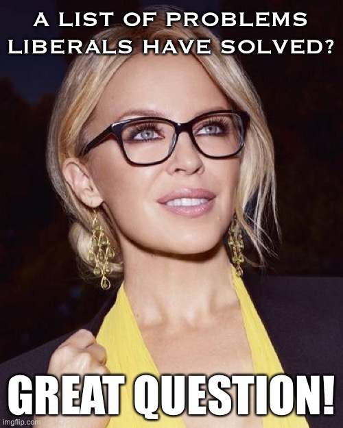 When they challenge you to give a list of problems liberals have solved. | A LIST OF PROBLEMS LIBERALS HAVE SOLVED? GREAT QUESTION! | image tagged in kylie glasses,america,liberals,liberalism,american politics,history | made w/ Imgflip meme maker