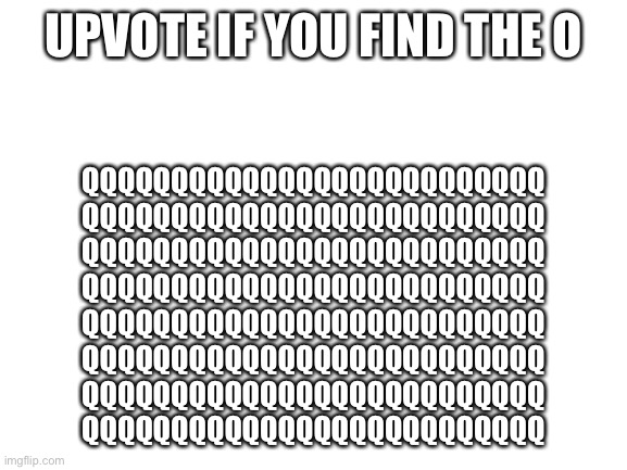 Try to find the o | UPVOTE IF YOU FIND THE O; QQQQQQQQQQQQQQQQQQQQQQQQQQ
QQQQQQQQQQQQQQQQQQQQQQQQQQ
QQQQQQQQQQQQQQQQQQQQQQQQQQ
QQQQQQQQQQQQQQQQQQQQQQQQQQ
QQQQQQQQQQQQQQQQQQQQQQQQQQ
QQQQQQQQQQQQQQQQQQQQQQQQQQ
QQQQQQQQQQQQQQQQQQQQQQQQQQ
QQQQQQQQQQQQQQQQQQQQQQQQQQ | image tagged in blank white template | made w/ Imgflip meme maker