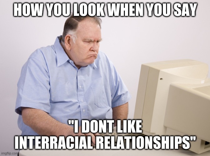 Angry Old Boomer | HOW YOU LOOK WHEN YOU SAY; "I DONT LIKE INTERRACIAL RELATIONSHIPS" | image tagged in angry old boomer | made w/ Imgflip meme maker