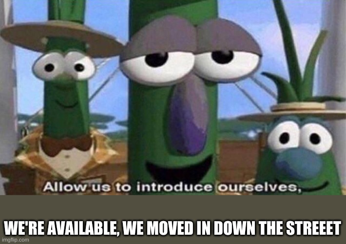 VeggieTales 'Allow us to introduce ourselfs' | WE'RE AVAILABLE, WE MOVED IN DOWN THE STREEET | image tagged in veggietales 'allow us to introduce ourselfs' | made w/ Imgflip meme maker