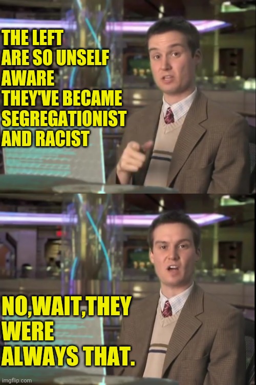 The Leftist Unself Awareness | THE LEFT ARE SO UNSELF AWARE THEY'VE BECAME SEGREGATIONIST AND RACIST; NO,WAIT,THEY WERE ALWAYS THAT. | image tagged in leftist,democrats,antifa,blm,black lives matter,racism | made w/ Imgflip meme maker