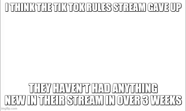i think we won | I THINK THE TIK TOK RULES STREAM GAVE UP; THEY HAVEN'T HAD ANYTHING NEW IN THEIR STREAM IN OVER 3 WEEKS | image tagged in white background | made w/ Imgflip meme maker