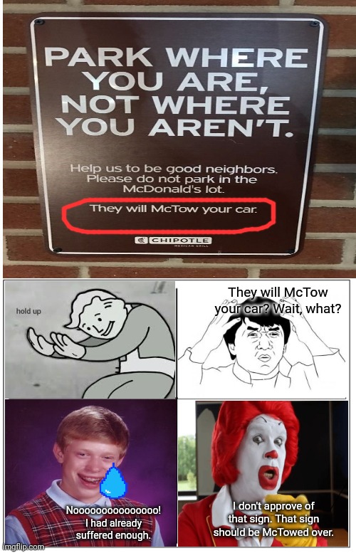 Hold up: Please do not park in the McDonald's lot. They will McTow your car. |  They will McTow your car? Wait, what? I don't approve of that sign. That sign should be McTowed over. Nooooooooooooooo!
I had already suffered enough. | image tagged in 4 square grid,bad luck brian,funny,memes,jackie chan wtf,mcdonald's | made w/ Imgflip meme maker